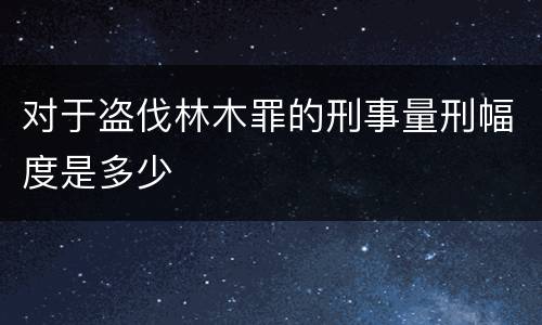 对于盗伐林木罪的刑事量刑幅度是多少