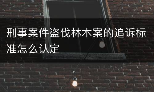 刑事案件盗伐林木案的追诉标准怎么认定