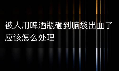 被人用啤酒瓶砸到脑袋出血了应该怎么处理