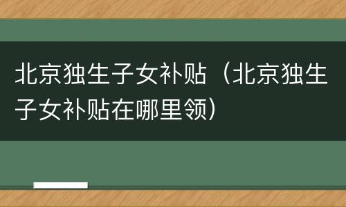 北京独生子女补贴（北京独生子女补贴在哪里领）