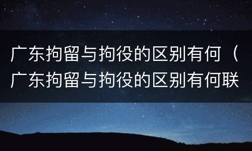 广东拘留与拘役的区别有何（广东拘留与拘役的区别有何联系）