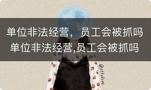 单位非法经营，员工会被抓吗 单位非法经营,员工会被抓吗