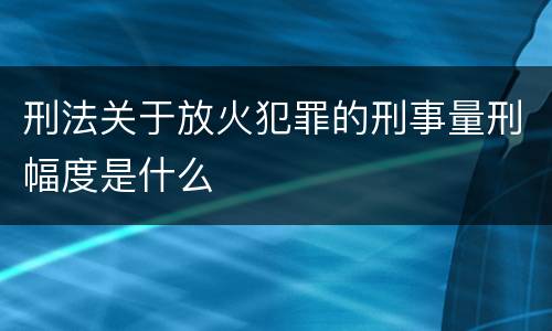 刑法关于放火犯罪的刑事量刑幅度是什么