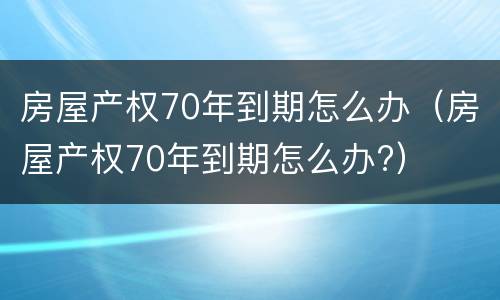 房屋产权70年到期怎么办（房屋产权70年到期怎么办?）