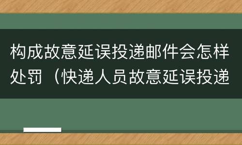 构成故意延误投递邮件会怎样处罚（快递人员故意延误投递）