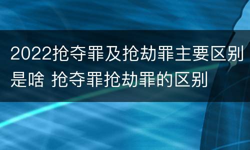 2022抢夺罪及抢劫罪主要区别是啥 抢夺罪抢劫罪的区别