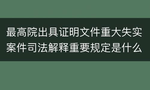 最高院出具证明文件重大失实案件司法解释重要规定是什么