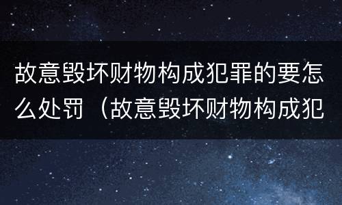 故意毁坏财物构成犯罪的要怎么处罚（故意毁坏财物构成犯罪的要怎么处罚呢）
