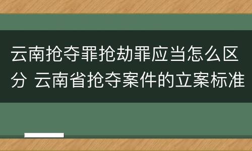 云南抢夺罪抢劫罪应当怎么区分 云南省抢夺案件的立案标准