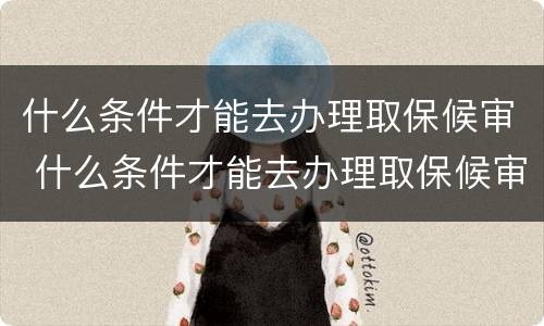 什么条件才能去办理取保候审 什么条件才能去办理取保候审呢