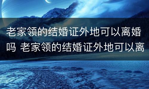 老家领的结婚证外地可以离婚吗 老家领的结婚证外地可以离婚吗