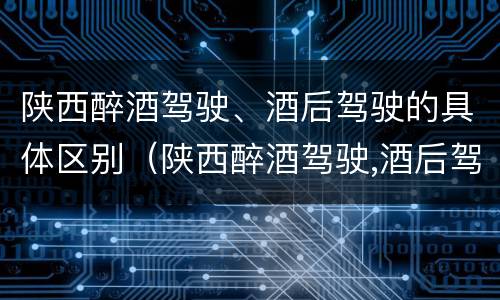 陕西醉酒驾驶、酒后驾驶的具体区别（陕西醉酒驾驶,酒后驾驶的具体区别）