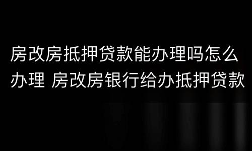 房改房抵押贷款能办理吗怎么办理 房改房银行给办抵押贷款