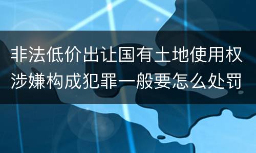 非法低价出让国有土地使用权涉嫌构成犯罪一般要怎么处罚