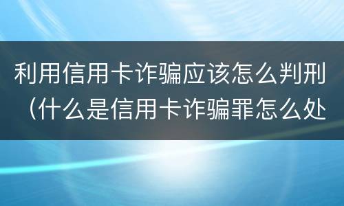 利用信用卡诈骗应该怎么判刑（什么是信用卡诈骗罪怎么处罚）