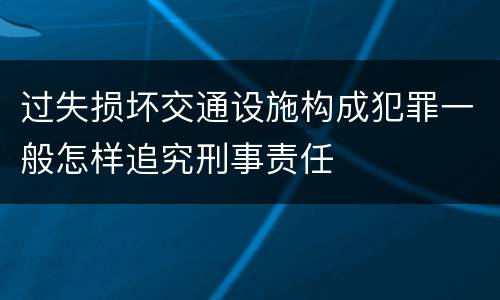 过失损坏交通设施构成犯罪一般怎样追究刑事责任