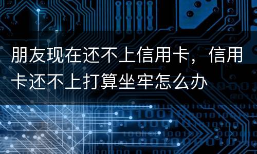 朋友现在还不上信用卡，信用卡还不上打算坐牢怎么办