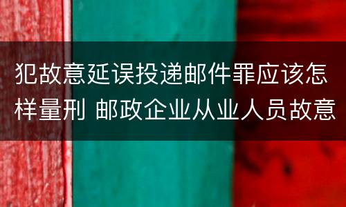 犯故意延误投递邮件罪应该怎样量刑 邮政企业从业人员故意延误投递邮件的由什么给予处分