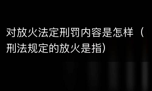 对放火法定刑罚内容是怎样（刑法规定的放火是指）