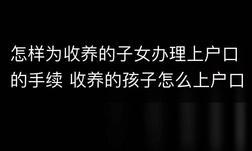 怎样为收养的子女办理上户口的手续 收养的孩子怎么上户口,还不想让孩子本身知道