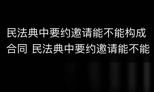 民法典中要约邀请能不能构成合同 民法典中要约邀请能不能构成合同约定