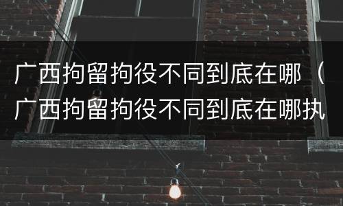 广西拘留拘役不同到底在哪（广西拘留拘役不同到底在哪执行）