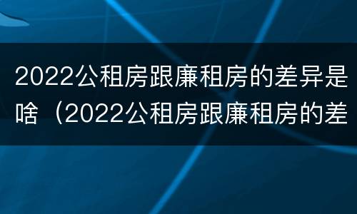 2022公租房跟廉租房的差异是啥（2022公租房跟廉租房的差异是啥呢）