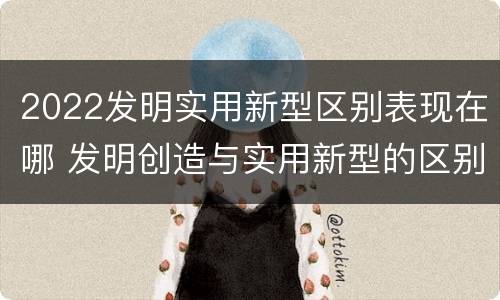 2022发明实用新型区别表现在哪 发明创造与实用新型的区别
