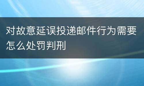 对故意延误投递邮件行为需要怎么处罚判刑