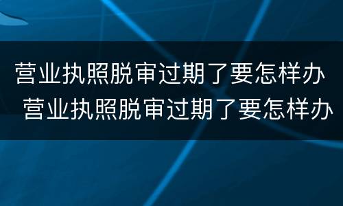 营业执照脱审过期了要怎样办 营业执照脱审过期了要怎样办理