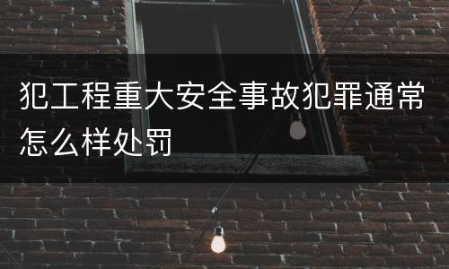 犯工程重大安全事故犯罪通常怎么样处罚