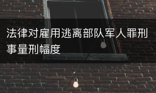 法律对雇用逃离部队军人罪刑事量刑幅度