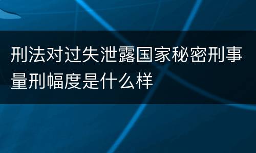 刑法对过失泄露国家秘密刑事量刑幅度是什么样