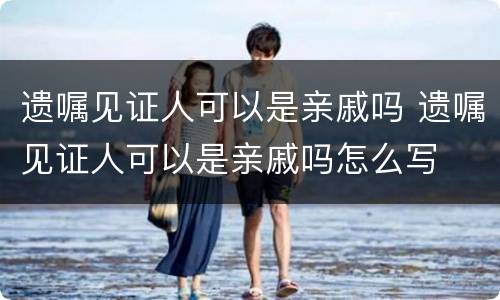 遗嘱见证人可以是亲戚吗 遗嘱见证人可以是亲戚吗怎么写