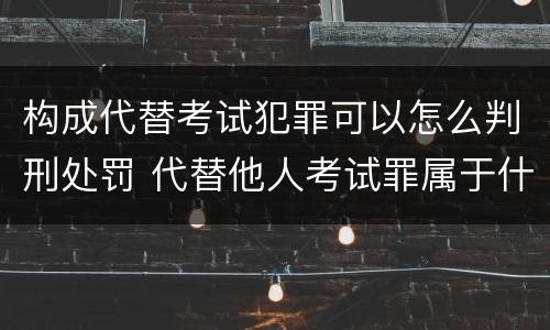 构成代替考试犯罪可以怎么判刑处罚 代替他人考试罪属于什么类犯罪