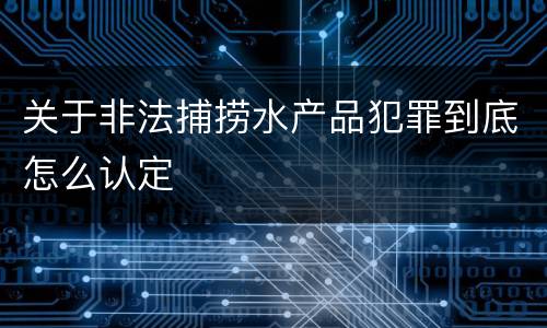 关于非法捕捞水产品犯罪到底怎么认定