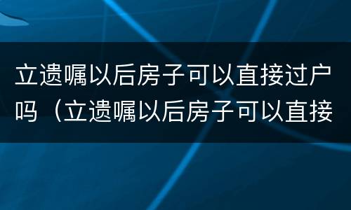 立遗嘱以后房子可以直接过户吗（立遗嘱以后房子可以直接过户吗要交税吗）