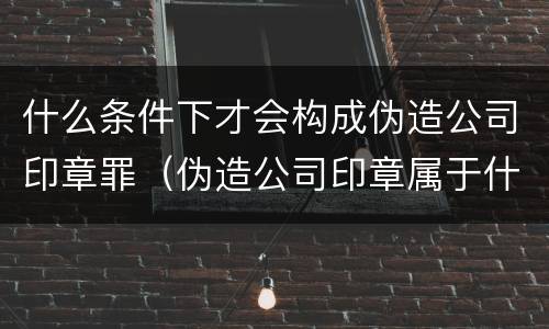 什么条件下才会构成伪造公司印章罪（伪造公司印章属于什么罪）