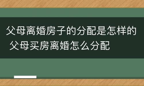 父母离婚房子的分配是怎样的 父母买房离婚怎么分配