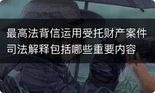 最高法背信运用受托财产案件司法解释包括哪些重要内容