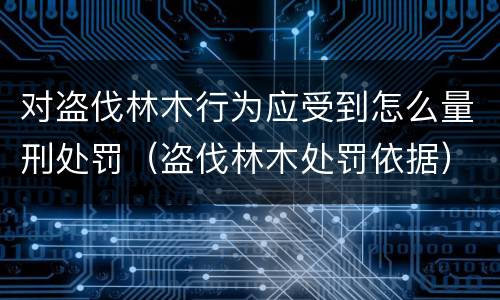 对盗伐林木行为应受到怎么量刑处罚（盗伐林木处罚依据）