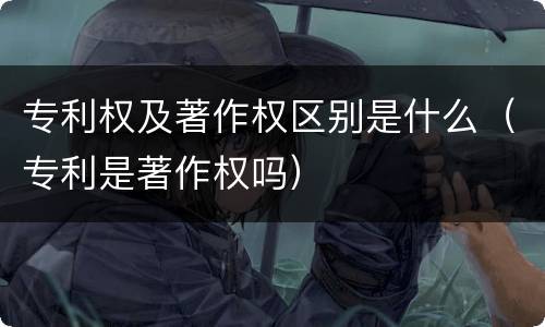 专利权及著作权区别是什么（专利是著作权吗）