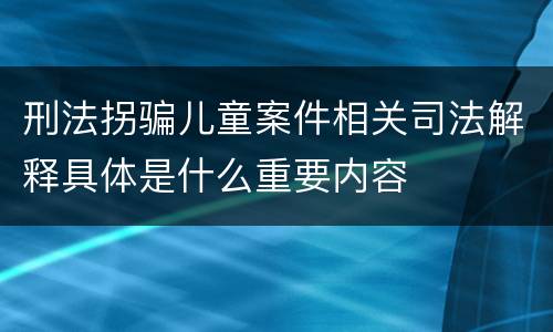 刑法拐骗儿童案件相关司法解释具体是什么重要内容