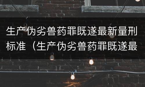 生产伪劣兽药罪既遂最新量刑标准（生产伪劣兽药罪既遂最新量刑标准是多少）
