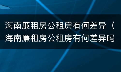 海南廉租房公租房有何差异（海南廉租房公租房有何差异吗）