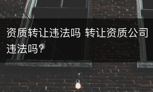 资质转让违法吗 转让资质公司违法吗?
