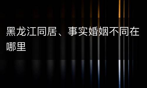 黑龙江同居、事实婚姻不同在哪里