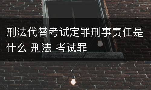 刑法代替考试定罪刑事责任是什么 刑法 考试罪