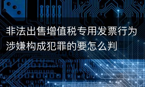 非法出售增值税专用发票行为涉嫌构成犯罪的要怎么判