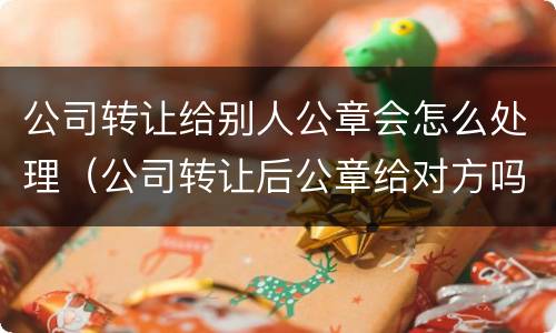 公司转让给别人公章会怎么处理（公司转让后公章给对方吗）